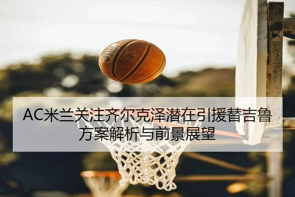 AC米兰关注齐尔克泽潜在引援替吉鲁方案解析与前景展望