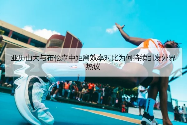 亚历山大与布伦森中距离效率对比为何持续引发外界热议